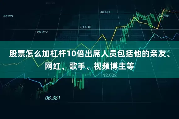 股票怎么加杠杆10倍出席人员包括他的亲友、网红、歌手、视频博主等