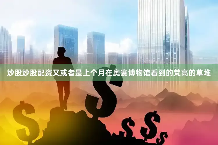 炒股炒股配资又或者是上个月在奥赛博物馆看到的梵高的草堆